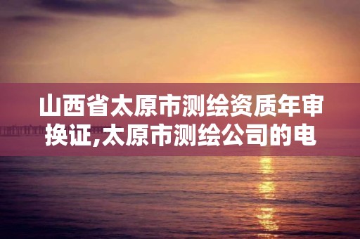 山西省太原市测绘资质年审换证,太原市测绘公司的电话是多少