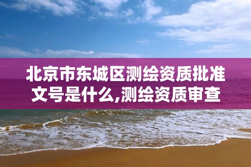 北京市东城区测绘资质批准文号是什么,测绘资质审查