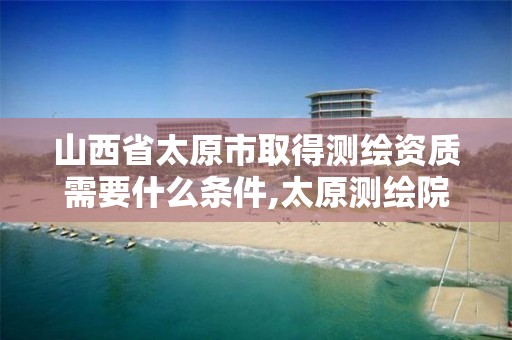 山西省太原市取得测绘资质需要什么条件,太原测绘院。