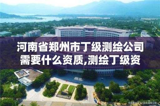 河南省郑州市丁级测绘公司需要什么资质,测绘丁级资质全套申请文件。