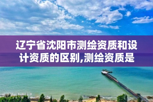 辽宁省沈阳市测绘资质和设计资质的区别,测绘资质是做什么的