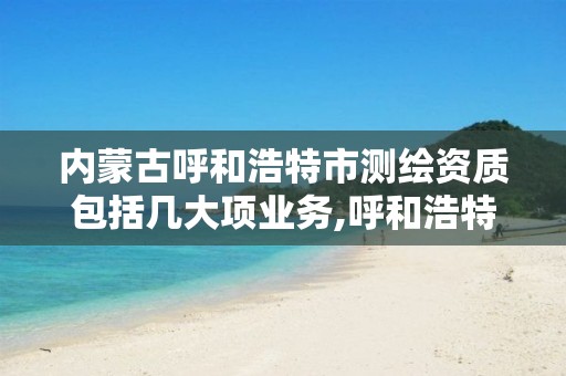 内蒙古呼和浩特市测绘资质包括几大项业务,呼和浩特测绘局属于什么单位管理。