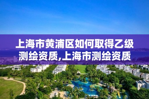 上海市黄浦区如何取得乙级测绘资质,上海市测绘资质单位名单