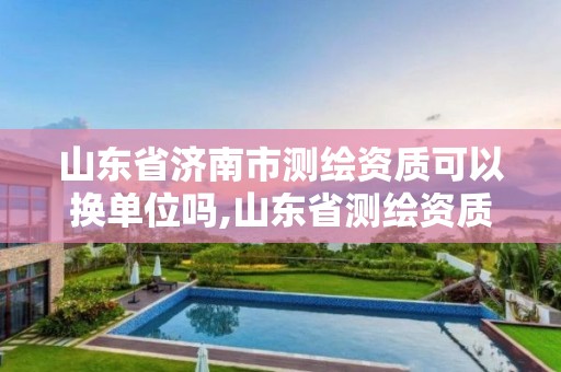 山东省济南市测绘资质可以换单位吗,山东省测绘资质专用章图片