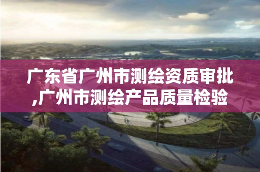 广东省广州市测绘资质审批,广州市测绘产品质量检验中心