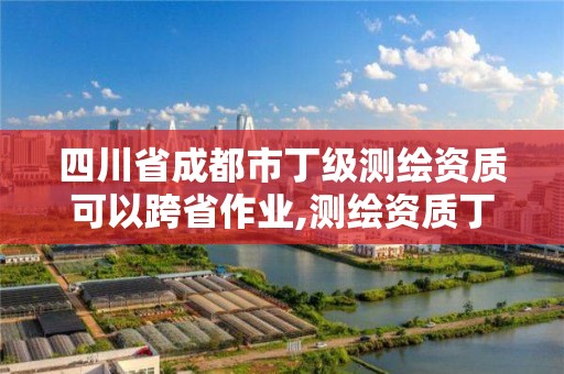 四川省成都市丁级测绘资质可以跨省作业,测绘资质丁级申报条件。