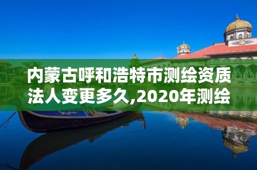 内蒙古呼和浩特市测绘资质法人变更多久,2020年测绘资质换证