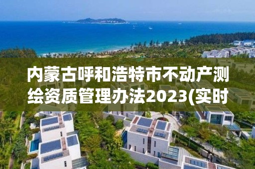 内蒙古呼和浩特市不动产测绘资质管理办法2023(实时/更新中)