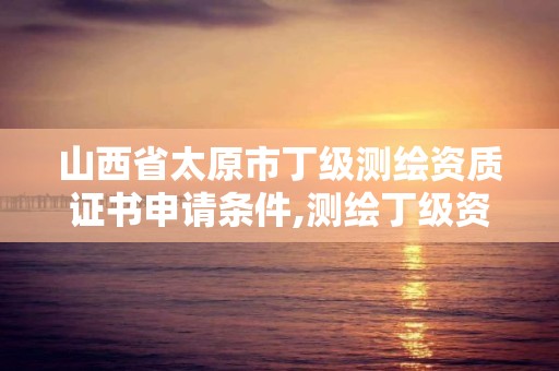 山西省太原市丁级测绘资质证书申请条件,测绘丁级资质全套申请文件。