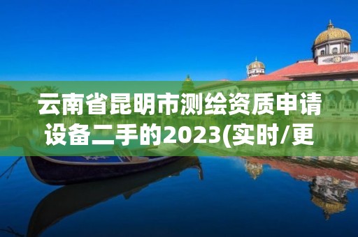 云南省昆明市测绘资质申请设备二手的2023(实时/更新中)