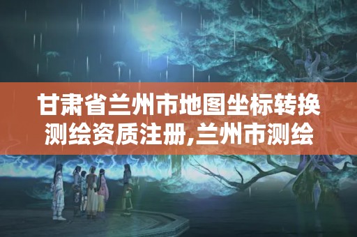 甘肃省兰州市地图坐标转换测绘资质注册,兰州市测绘研究院改企了吗