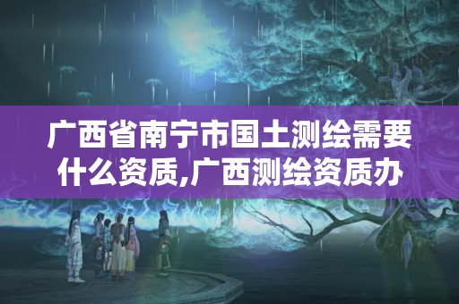 广西省南宁市国土测绘需要什么资质,广西测绘资质办理。