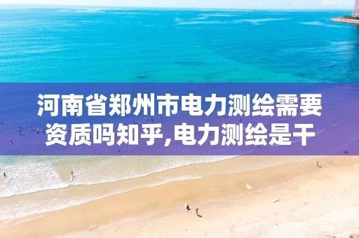 河南省郑州市电力测绘需要资质吗知乎,电力测绘是干什么的。