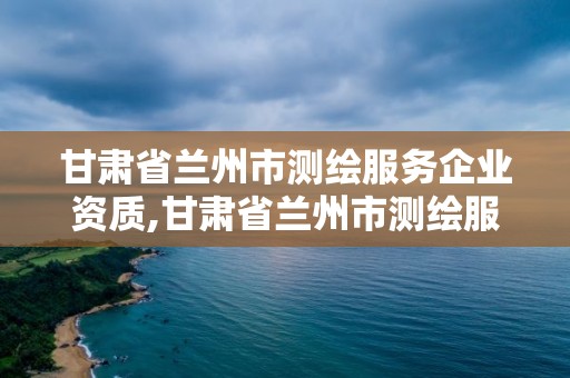 甘肃省兰州市测绘服务企业资质,甘肃省兰州市测绘服务企业资质公示