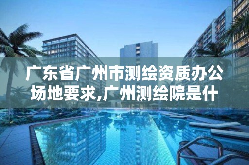 广东省广州市测绘资质办公场地要求,广州测绘院是什么单位