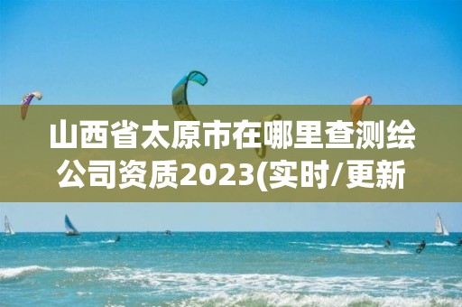 山西省太原市在哪里查测绘公司资质2023(实时/更新中)