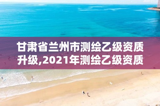 甘肃省兰州市测绘乙级资质升级,2021年测绘乙级资质