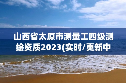 山西省太原市测量工四级测绘资质2023(实时/更新中)