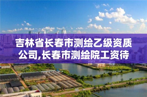 吉林省长春市测绘乙级资质公司,长春市测绘院工资待遇