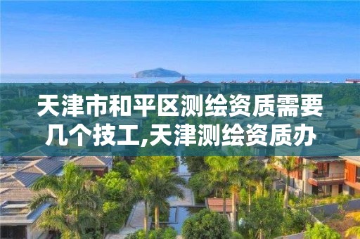 天津市和平区测绘资质需要几个技工,天津测绘资质办理