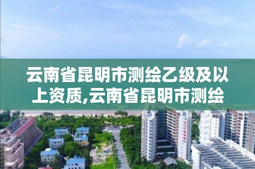 云南省昆明市测绘乙级及以上资质,云南省昆明市测绘乙级及以上资质企业