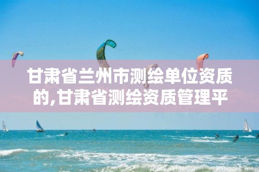 甘肃省兰州市测绘单位资质的,甘肃省测绘资质管理平台