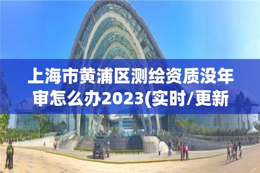 上海市黄浦区测绘资质没年审怎么办2023(实时/更新中)