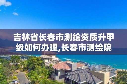 吉林省长春市测绘资质升甲级如何办理,长春市测绘院改制