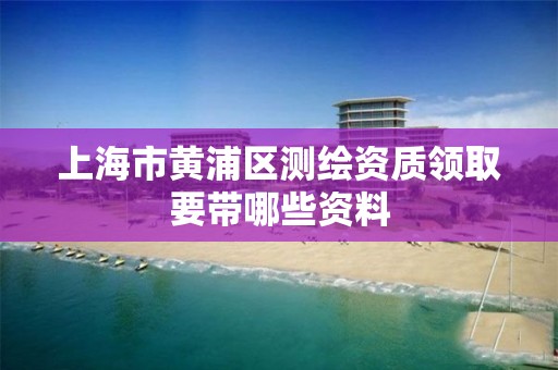 上海市黄浦区测绘资质领取要带哪些资料