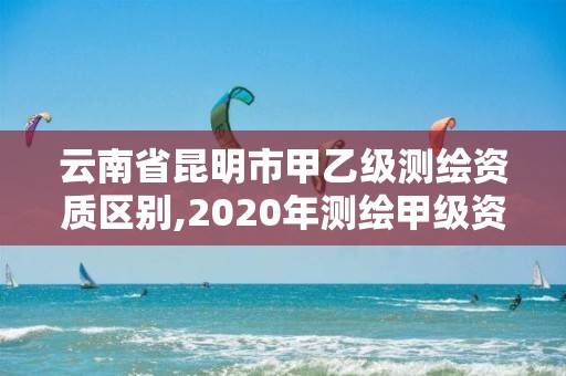 云南省昆明市甲乙级测绘资质区别,2020年测绘甲级资质条件