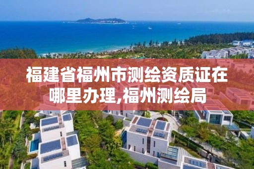 福建省福州市测绘资质证在哪里办理,福州测绘局