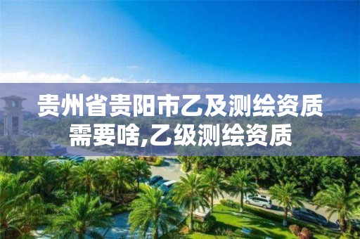 贵州省贵阳市乙及测绘资质需要啥,乙级测绘资质