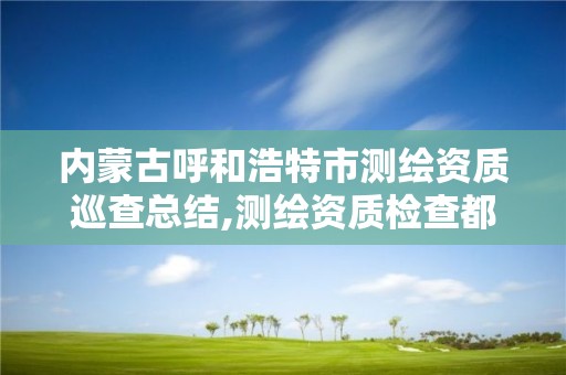 内蒙古呼和浩特市测绘资质巡查总结,测绘资质检查都检查啥