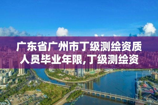 广东省广州市丁级测绘资质人员毕业年限,丁级测绘资质有效期为什么那么短。