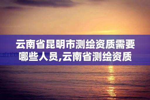 云南省昆明市测绘资质需要哪些人员,云南省测绘资质查询