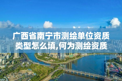 广西省南宁市测绘单位资质类型怎么填,何为测绘资质管理