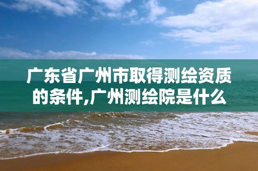 广东省广州市取得测绘资质的条件,广州测绘院是什么单位