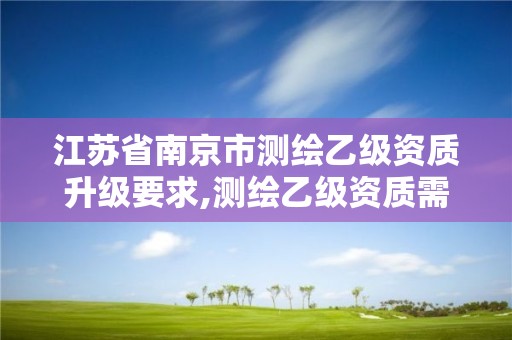 江苏省南京市测绘乙级资质升级要求,测绘乙级资质需要多少专业人员