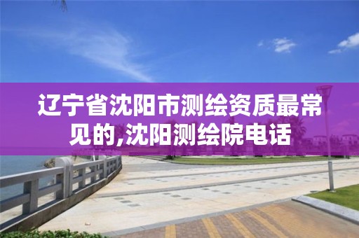 辽宁省沈阳市测绘资质最常见的,沈阳测绘院电话