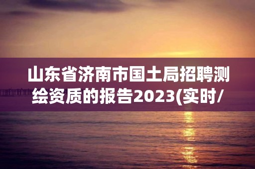 山东省济南市国土局招聘测绘资质的报告2023(实时/更新中)