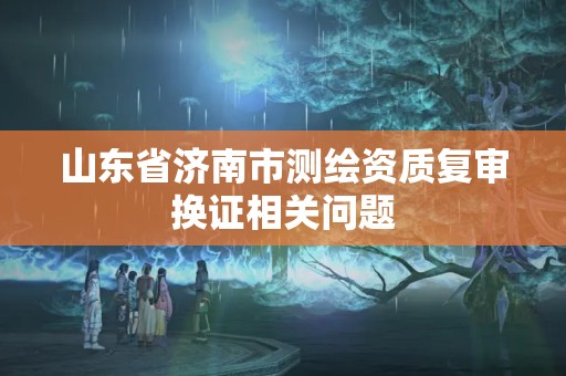 山东省济南市测绘资质复审换证相关问题