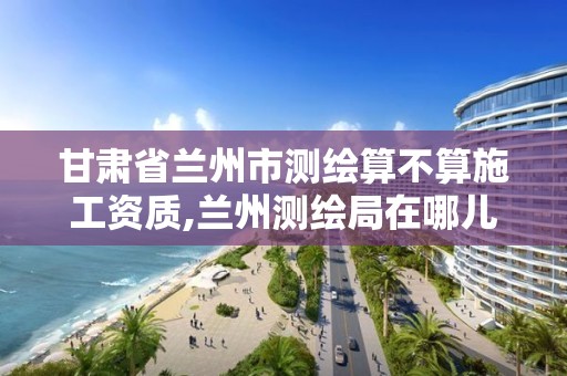 甘肃省兰州市测绘算不算施工资质,兰州测绘局在哪儿