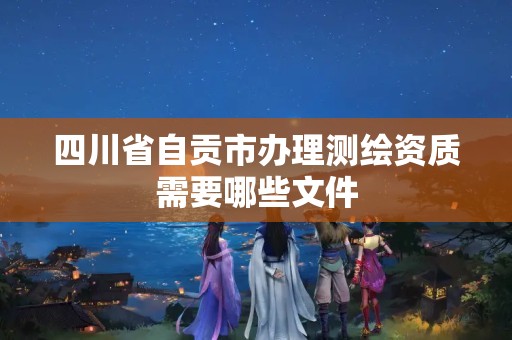 四川省自贡市办理测绘资质需要哪些文件