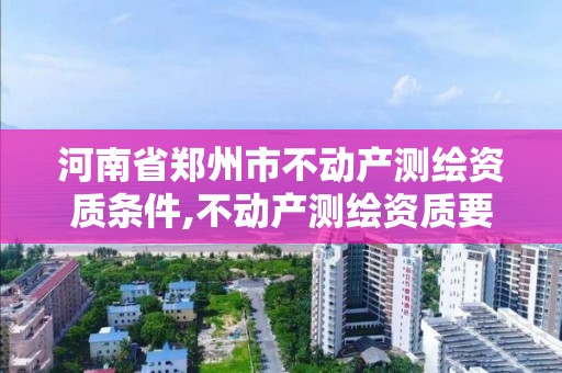 河南省郑州市不动产测绘资质条件,不动产测绘资质要求。