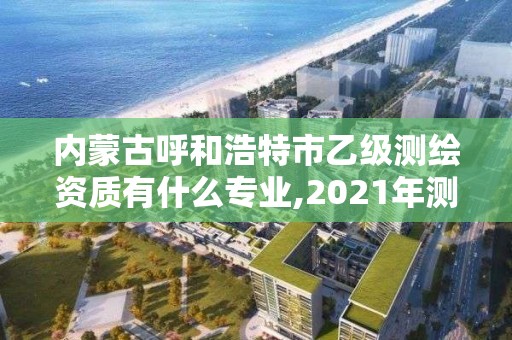 内蒙古呼和浩特市乙级测绘资质有什么专业,2021年测绘资质专业标准。