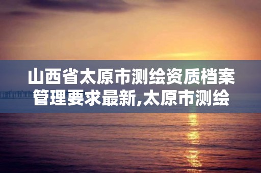 山西省太原市测绘资质档案管理要求最新,太原市测绘院的上级单位