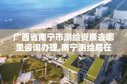 广西省南宁市测绘资质去哪里咨询办理,南宁测绘局在哪