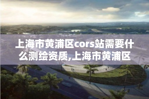 上海市黄浦区cors站需要什么测绘资质,上海市黄浦区测绘中心。