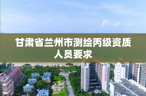 甘肃省兰州市测绘丙级资质人员要求