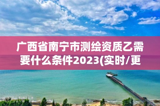 广西省南宁市测绘资质乙需要什么条件2023(实时/更新中)